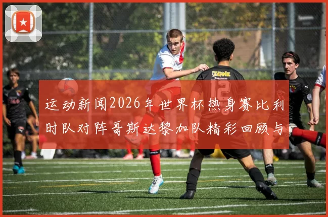 运动新闻2026年世界杯热身赛比利时队对阵哥斯达黎加队精彩回顾与战术分析