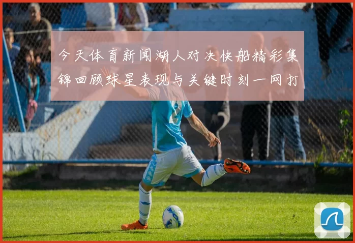 今天体育新闻湖人对决快船精彩集锦回顾球星表现与关键时刻一网打尽