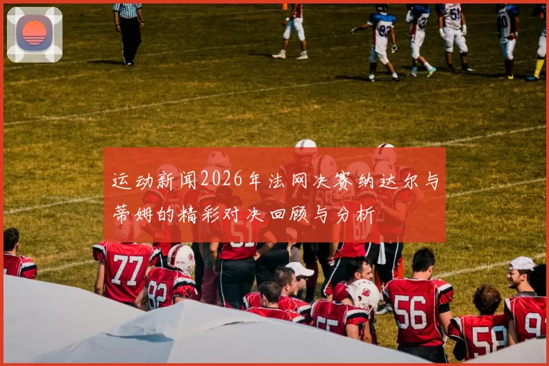 运动新闻2026年法网决赛纳达尔与蒂姆的精彩对决回顾与分析