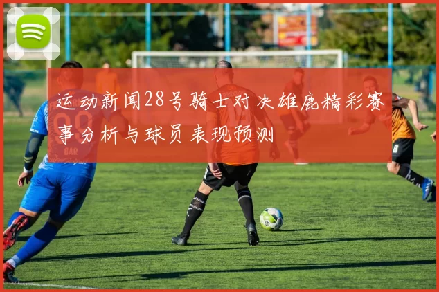 运动新闻28号骑士对决雄鹿精彩赛事分析与球员表现预测