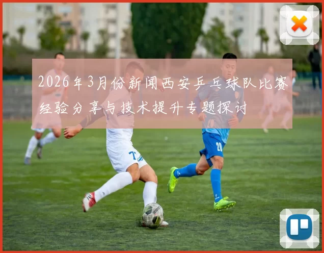 2026年3月份新闻西安乒乓球队比赛经验分享与技术提升专题探讨