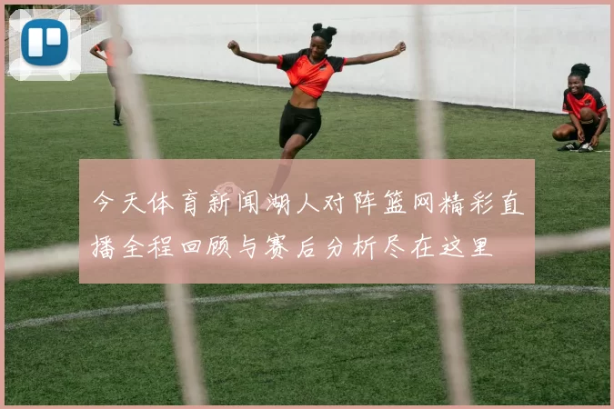 今天体育新闻湖人对阵篮网精彩直播全程回顾与赛后分析尽在这里