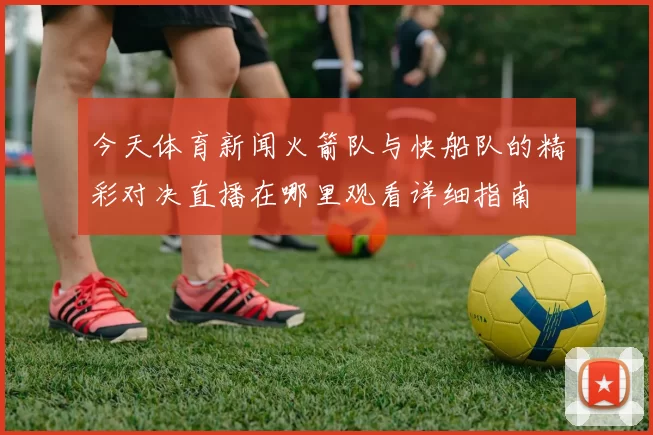 今天体育新闻火箭队与快船队的精彩对决直播在哪里观看详细指南